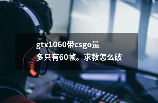 gtx1060带csgo最多只有60帧。求教怎么破-第1张-游戏信息-龙启网