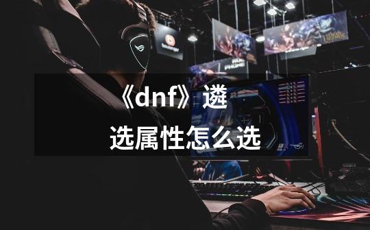 《dnf》遴选属性怎么选-第1张-游戏信息-龙启网