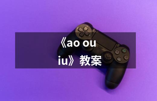 《ao ou iu》教案-第1张-游戏信息-龙启网