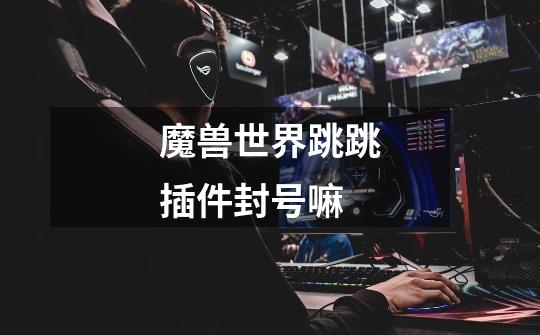 魔兽世界跳跳插件封号嘛-第1张-游戏信息-龙启网