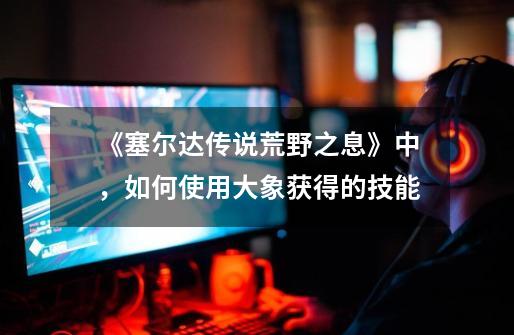 《塞尔达传说.荒野之息》中,如何使用大象获得的技能-第1张-游戏信息-龙启网