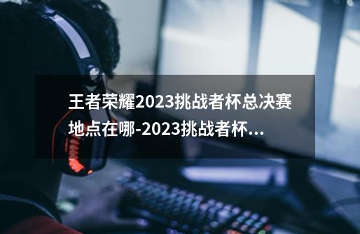 王者荣耀2023挑战者杯总决赛地点在哪-2023挑战者杯总决赛位置一览-第1张-游戏信息-龙启网