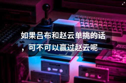 如果吕布和赵云单挑的话,可不可以赢过赵云呢-第1张-游戏信息-龙启网