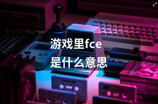 游戏里fce是什么意思-第1张-游戏信息-龙启网