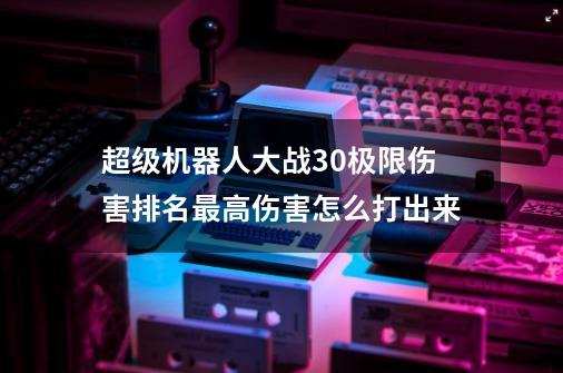 超级机器人大战30极限伤害排名最高伤害怎么打出来-第1张-游戏信息-龙启网