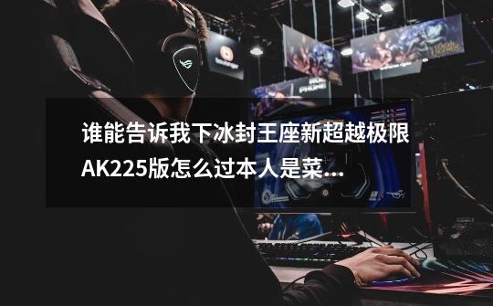 谁能告诉我下冰封王座新超越极限AK2.25版怎么过本人是菜鸟刚玩有知道的加QQ也行243000727-第1张-游戏信息-龙启网