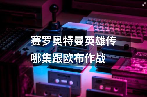 赛罗奥特曼英雄传哪集跟欧布作战-第1张-游戏信息-龙启网