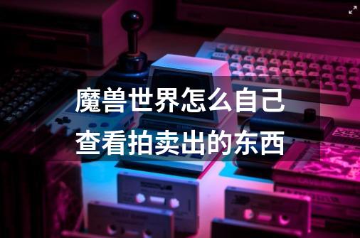 魔兽世界怎么自己查看拍卖出的东西-第1张-游戏信息-龙启网