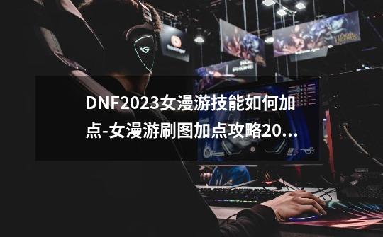 DNF2023女漫游技能如何加点-女漫游刷图加点攻略2023-第1张-游戏信息-龙启网