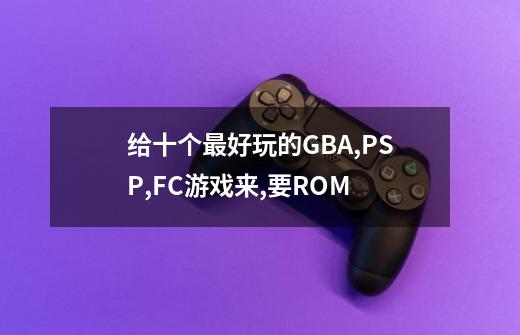 给十个最好玩的GBA,PSP,FC游戏来,要ROM-第1张-游戏信息-龙启网