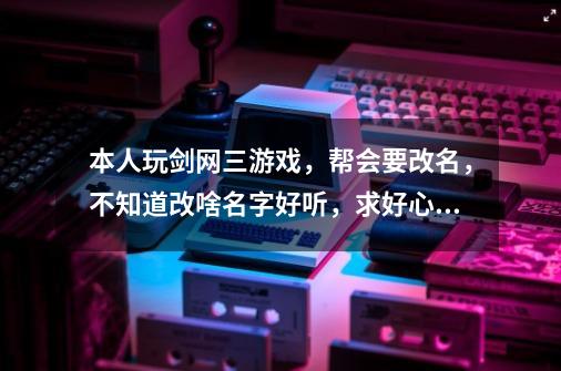 本人玩剑网三游戏，帮会要改名，不知道改啥名字好听，求好心人士帮忙出出点子，最好两个字或者四个字的...-第1张-游戏信息-龙启网
