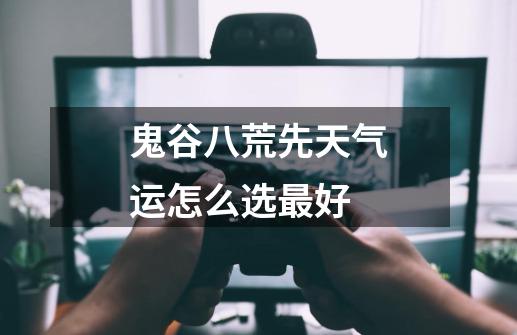 鬼谷八荒先天气运怎么选最好-第1张-游戏信息-龙启网