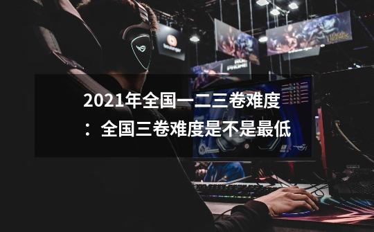 2021年全国一二三卷难度:全国三卷难度是不是最低-第1张-游戏信息-龙启网