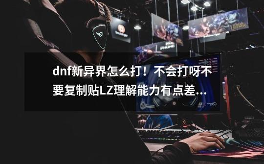 dnf新异界怎么打!不会打呀不要复制贴LZ理解能力有点差请说明谢谢了啊-第1张-游戏信息-龙启网