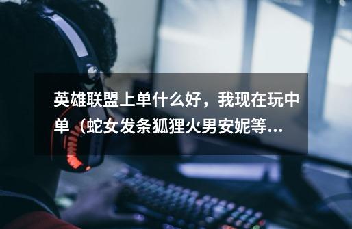 英雄联盟上单什么好，我现在玩中单（蛇女发条狐狸火男安妮等），上单不要法师，现版本强的英雄-第1张-游戏信息-龙启网