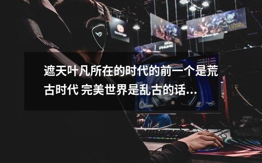 遮天叶凡所在的时代的前一个是荒古时代 完美世界是乱古的话 里面有些写到太古生物 上古重瞳 那么太-第1张-游戏信息-龙启网