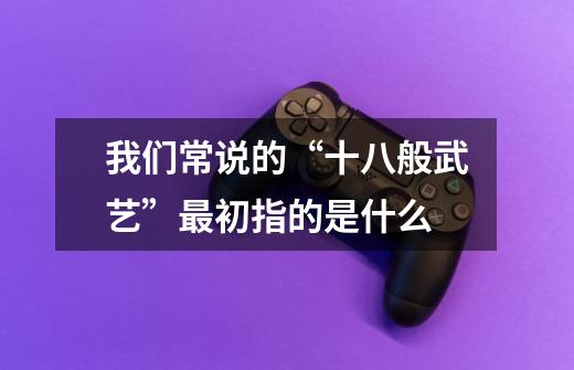 我们常说的“十八般武艺”最初指的是什么-第1张-游戏信息-龙启网