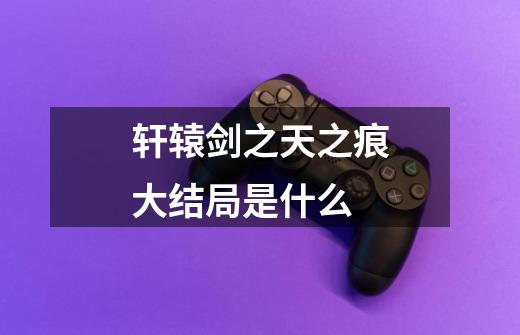 轩辕剑之天之痕大结局是什么-第1张-游戏信息-龙启网