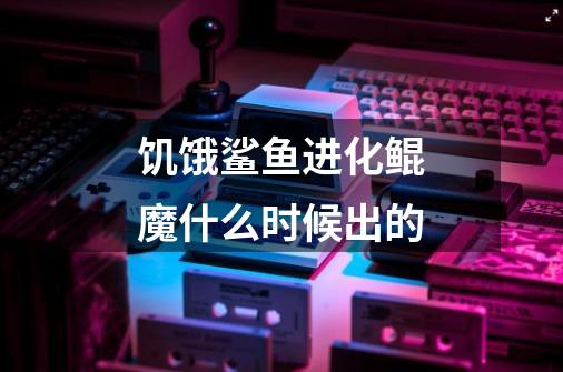 饥饿鲨鱼进化鲲魔什么时候出的-第1张-游戏信息-龙启网