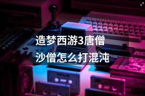 造梦西游3唐僧沙僧怎么打混沌-第1张-游戏信息-龙启网