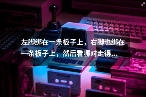左脚绑在一条板子上，右脚也绑在一条板子上，然后看哪对走得快，这个游戏的名字叫什么-第1张-游戏信息-龙启网