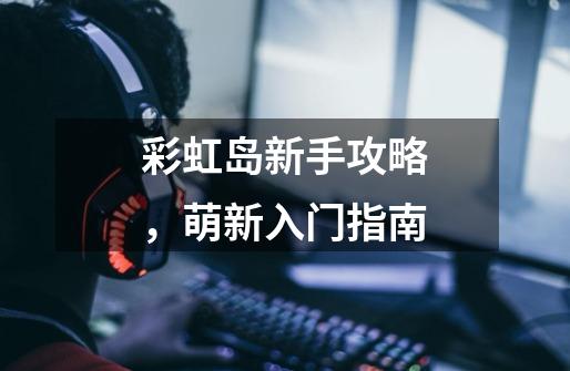 彩虹岛新手攻略,萌新入门指南-第1张-游戏信息-龙启网