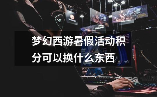 梦幻西游暑假活动积分可以换什么东西-第1张-游戏信息-龙启网