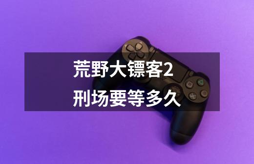 荒野大镖客2刑场要等多久-第1张-游戏信息-龙启网