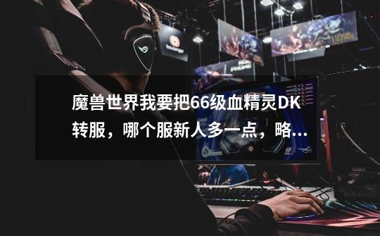 魔兽世界我要把66级血精灵DK转服,哪个服新人多一点,略微人口平衡些-第1张-游戏信息-龙启网