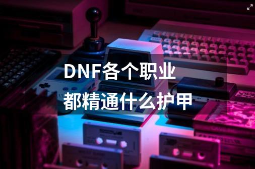 DNF各个职业都精通什么护甲-第1张-游戏信息-龙启网
