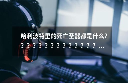 哈利波特里的死亡圣器都是什么?????????????????_哈利波特和死亡圣器在线阅读-第1张-游戏信息-龙启网