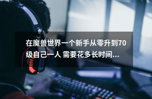 在魔兽世界一个新手从零升到70级自己一人 需要花多长时间,按24小时的玩来算-第1张-游戏信息-龙启网