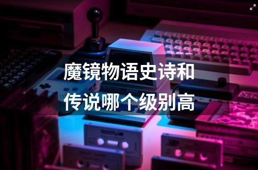 魔镜物语史诗和传说哪个级别高-第1张-游戏信息-龙启网