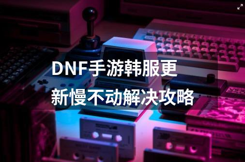 DNF手游韩服更新慢不动解决攻略-第1张-游戏信息-龙启网