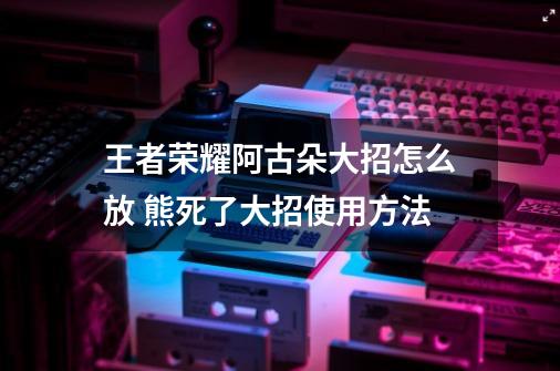 王者荣耀阿古朵大招怎么放 熊死了大招使用方法-第1张-游戏信息-龙启网