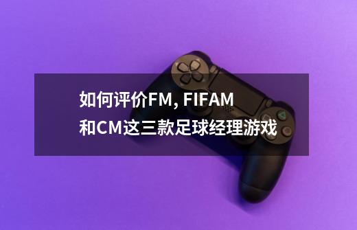 如何评价FM, FIFAM和CM这三款足球经理游戏-第1张-游戏信息-龙启网