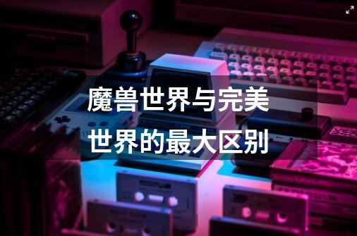 魔兽世界与完美世界的最大区别-第1张-游戏信息-龙启网