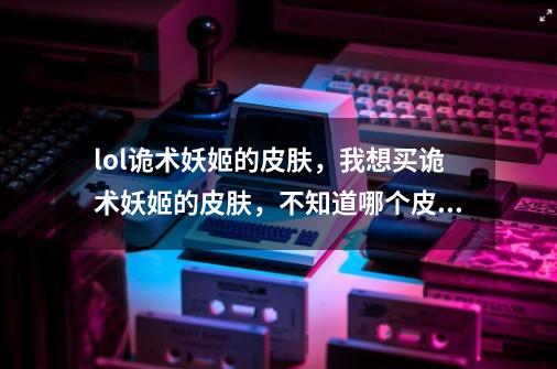 lol诡术妖姬的皮肤，我想买诡术妖姬的皮肤，不知道哪个皮肤有特效。-第1张-游戏信息-龙启网