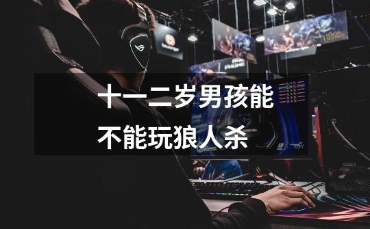 十一二岁男孩能不能玩狼人杀-第1张-游戏信息-龙启网