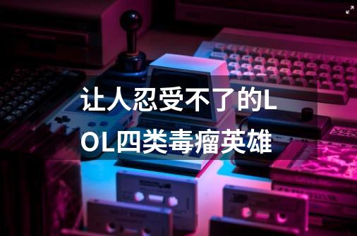 让人忍受不了的LOL四类毒瘤英雄-第1张-游戏信息-龙启网