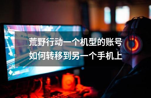 荒野行动一个机型的账号如何转移到另一个手机上-第1张-游戏信息-龙启网