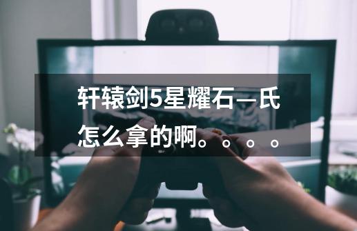 轩辕剑5星耀石—氏怎么拿的啊。。。。-第1张-游戏信息-龙启网