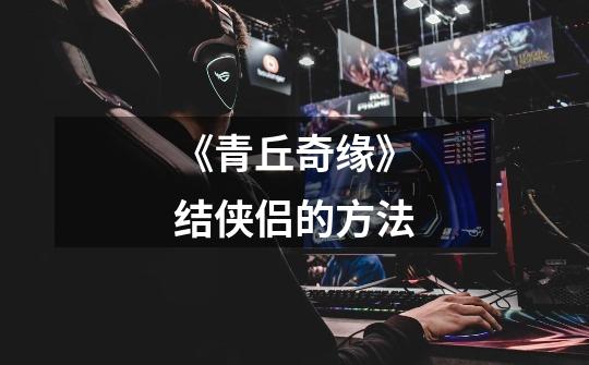 《青丘奇缘》结侠侣的方法-第1张-游戏信息-龙启网
