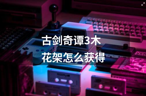 古剑奇谭3木花架怎么获得-第1张-游戏信息-龙启网