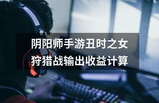 阴阳师手游丑时之女狩猎战输出收益计算-第1张-游戏信息-龙启网