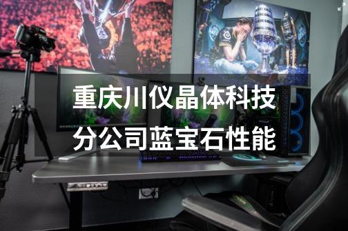 重庆川仪晶体科技分公司蓝宝石性能-第1张-游戏信息-龙启网