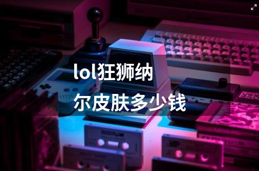 lol狂狮纳尔皮肤多少钱-第1张-游戏信息-龙启网