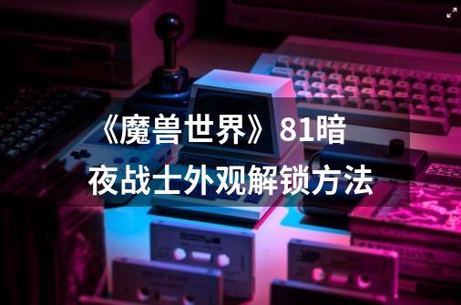 《魔兽世界》8.1暗夜战士外观解锁方法-第1张-游戏信息-龙启网