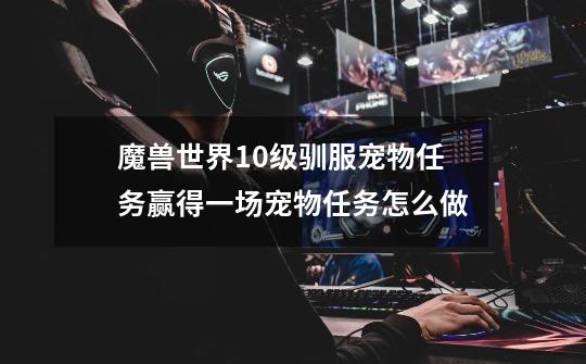 魔兽世界10级驯服宠物任务赢得一场宠物任务怎么做-第1张-游戏信息-龙启网