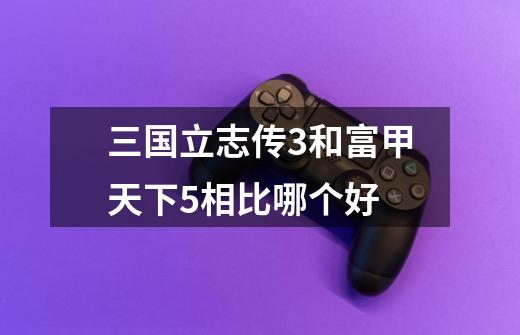 三国立志传3和富甲天下5相比哪个好-第1张-游戏信息-龙启网